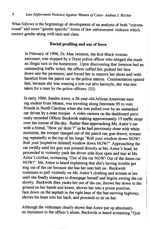 9 Law Enforcment Violence Against Women of Color- Andrea J. Ritchie ‘What follows s the beginnings of development of an analysis of both “conven- tional”” and more “gender specific” forms of law enforcement violence which centers gender along with race and class. Racial profiling and use of force In February of 1996, Dr. Mae Jemison, the first Black woman astronaut, was stopped by a Texas police officer who alleged she made anillegal tun in the hometown. Upon discovering that Jemison had an outstanding traffic ticket, the officer cuffed her, pushed her face ‘down into the pavement, and forced her to remove her shoes and walk barefoot from the patrol car to the police station. Commentators opined that, because she was wearing a low-cut afro hairstyle, she was mis taken for a man by the police officers. (52) In early 1006, Sandra Antor, a 26-year-old African American nurs ing student from Miami, was traveling along Interstate 95 to vit friends in North Carolina when she was pulled over by an unmarked car driven by a state trooper. A video camera on the dashboard previ ously recorded Officer Beckwith making approximately 15 traffic stops over the course of the day. Rather than approaching Ms. Antor’s car with a friend, “How ya’ doin’?” as he had previously done with white motorists, the trooper charged out of the patrol car, gun drawn, scream ing repeatedly at the top of his lungs “Roll your window down NOW! Roll your [expletive deleted) window down NOW!” Approaching the car swiftly until his gun was pointed directly at Ms. Antor’s head, he proceeded to violently yank the driver side door open and tear at Ms. Antor’s clothes, screaming “Out of the car NOW! Out of the damn car NOW!" Ms. Antor is heard explaining that she’s having trouble get ting out of the car because she has her seat belt on. Beckwith continues to pull violently on Ms. Antor’s clothing and scream at her until she finally manages to disengage herself and begins exiting the car | slowly. Beckwith then yanks her out of the car, throws her down to the ground on her hands and knees, shoves her into prone position, face down on the asphalt in the right lane of the fast-moving highway, shoves his knee into her back, and proceeds to sit on her. Although the videotape clearly shows that Antor put up absolutely no resistance to the officers abuse, Beckwith is heard screaming “Quit